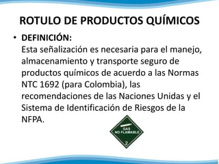 ROTULO DE PRODUCTOS QUÍMICOS 
• DEFINICIÓN: 
Esta señalización es necesaria para el manejo, 
almacenamiento y transporte seguro de 
productos químicos de acuerdo a las Normas 
NTC 1692 (para Colombia), las 
recomendaciones de las Naciones Unidas y el 
Sistema de Identificación de Riesgos de la 
NFPA. 
 