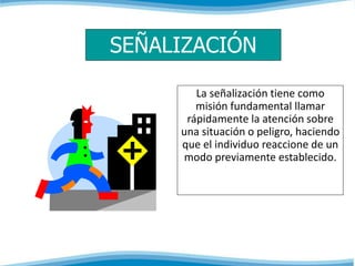 SEÑALIZACIÓN 
La señalización tiene como 
misión fundamental llamar 
rápidamente la atención sobre 
una situación o peligro, haciendo 
que el individuo reaccione de un 
modo previamente establecido. 
 