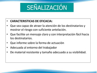SEÑALIZACIÓN 
• CARACTERISTICAS DE EFICACIA: 
• Que sea capaz de atraer la atención de los destinatarios y 
mostrar el riesgo con suficiente antelación. 
• Que facilite un mensaje claro y con interpretación fácil hacia 
los destinatarios. 
• Que informe sobre la forma de actuación 
• Adecuada al entorno del trabajador 
• De material resistente y tamaño adecuado a su visibilidad. 
 