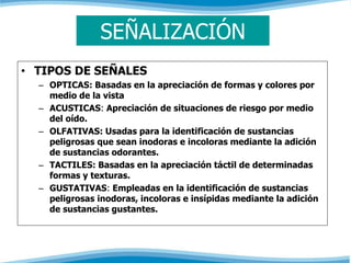 SEÑALIZACIÓN 
• TIPOS DE SEÑALES 
– OPTICAS: Basadas en la apreciación de formas y colores por 
medio de la vista 
– ACUSTICAS: Apreciación de situaciones de riesgo por medio 
del oído. 
– OLFATIVAS: Usadas para la identificación de sustancias 
peligrosas que sean inodoras e incoloras mediante la adición 
de sustancias odorantes. 
– TACTILES: Basadas en la apreciación táctil de determinadas 
formas y texturas. 
– GUSTATIVAS: Empleadas en la identificación de sustancias 
peligrosas inodoras, incoloras e insípidas mediante la adición 
de sustancias gustantes. 
 