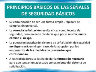 PRINCIPIOS BÁSICOS DE LAS SEÑALES 
DE SEGURIDAD BÁSICOS 
• Su comunicación de ser una forma simple , rápida y de 
compresión universal. 
• La correcta señalización resulta eficaz como técnica de 
seguridad, pero no debe olvidarse que por sí misma, nunca 
elimina el riesgo. 
• La puesta en práctica del sistema de señalización de seguridad 
no dispensará, en ningún caso, de la adopción por los 
empresarios de las medidas de prevención que 
correspondan. 
• A los trabajadores se les ha de dar la formación necesaria 
para que tengan un adecuado conocimiento del sistema de 
señalización. 
 