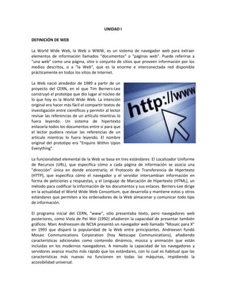 UNIDAD I
DEFINICIÓN DE WEB
La World Wide Web, la Web o WWW, es un sistema de navegador web para extraer
elementos de información llamados "documentos" o "páginas web". Puede referirse a
"una web" como una página, sitio o conjunto de sitios que proveen información por los
medios descritos, o a "la Web", que es la enorme e interconectada red disponible
prácticamente en todos los sitios de Internet.
La Web nació alrededor de 1989 a partir de un
proyecto del CERN, en el que Tim Berners-Lee
construyó el prototipo que dio lugar al núcleo de
lo que hoy es la World Wide Web. La intención
original era hacer más fácil el compartir textos de
investigación entre científicos y permitir al lector
revisar las referencias de un artículo mientras lo
fuera leyendo. Un sistema de hipertexto
enlazaría todos los documentos entre sí para que
el lector pudiera revisar las referencias de un
artículo mientras lo fuera leyendo. El nombre
original del prototipo era "Enquire Within Upon
Everything".
La funcionalidad elemental de la Web se basa en tres estándares: El Localizador Uniforme
de Recursos (URL), que especifica cómo a cada página de información se asocia una
"dirección" única en donde encontrarla; el Protocolo de Transferencia de Hipertexto
(HTTP), que especifica cómo el navegador y el servidor intercambian información en
forma de peticiones y respuestas, y el Lenguaje de Marcación de Hipertexto (HTML), un
método para codificar la información de los documentos y sus enlaces. Berners-Lee dirige
en la actualidad el World Wide Web Consortium, que desarrolla y mantiene estos y otros
estándares que permiten a los ordenadores de la Web almacenar y comunicar todo tipo
de información.
El programa inicial del CERN, "www", sólo presentaba texto, pero navegadores web
posteriores, como Viola de Pei Wei (1992) añadieron la capacidad de presentar también
gráficos. Marc Andreessen de NCSA presentó un navegador web llamado "Mosaic para X"
en 1993 que disparó la popularidad de la Web entre principiantes. Andreesen fundó
Mosaic Communications Corporation (hoy Netscape Communications), añadiendo
características adicionales como contenido dinámico, música y animación que están
incluidas en los modernos navegadores. A menudo la capacidad de los navegadores y
servidores avanza mucho más rápido que los estándares, con lo cual es habitual que las
características más nuevas no funcionen en todas las máquinas, impidiendo la
accesibilidad universal.
 