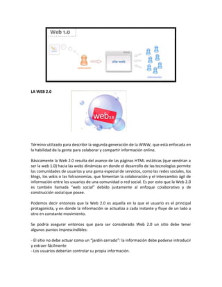 LA WEB 2.0
Término utilizado para describir la segunda generación de la WWW, que está enfocada en
la habilidad de la gente para colaborar y compartir información online.
Básicamente la Web 2.0 resulta del avance de las páginas HTML estáticas (que vendrían a
ser la web 1.0) hacia las webs dinámicas en donde el desarrollo de las tecnologías permite
las comunidades de usuarios y una gama especial de servicios, como las redes sociales, los
blogs, los wikis o las folcsonomías, que fomentan la colaboración y el intercambio ágil de
información entre los usuarios de una comunidad o red social. Es por esto que la Web 2.0
es también llamada “web social” debido justamente al enfoque colaborativo y de
construcción social que posee.
Podemos decir entonces que la Web 2.0 es aquella en la que el usuario es el principal
protagonista, y en donde la información se actualiza a cada instante y fluye de un lado a
otro en constante movimiento.
Se podría asegurar entonces que para ser considerado Web 2.0 un sitio debe tener
algunos puntos imprescindibles:
- El sitio no debe actuar como un “jardín cerrado”: la información debe poderse introducir
y extraer fácilmente
- Los usuarios deberían controlar su propia información.
 