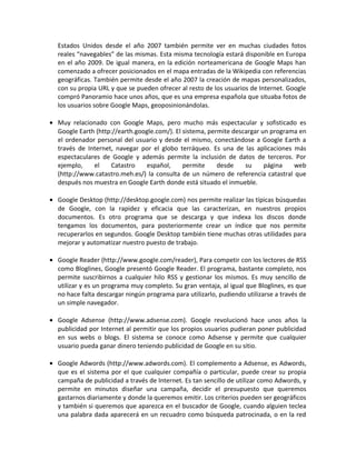 Estados Unidos desde el año 2007 también permite ver en muchas ciudades fotos
reales “navegables” de las mismas. Esta misma tecnología estará disponible en Europa
en el año 2009. De igual manera, en la edición norteamericana de Google Maps han
comenzado a ofrecer posicionados en el mapa entradas de la Wikipedia con referencias
geográficas. También permite desde el año 2007 la creación de mapas personalizados,
con su propia URL y que se pueden ofrecer al resto de los usuarios de Internet. Google
compró Panoramio hace unos años, que es una empresa española que situaba fotos de
los usuarios sobre Google Maps, geoposinionándolas.
• Muy relacionado con Google Maps, pero mucho más espectacular y sofisticado es
Google Earth (http://earth.google.com/). El sistema, permite descargar un programa en
el ordenador personal del usuario y desde el mismo, conectándose a Google Earth a
través de Internet, navegar por el globo terráqueo. Es una de las aplicaciones más
espectaculares de Google y además permite la inclusión de datos de terceros. Por
ejemplo, el Catastro español, permite desde su página web
(http://www.catastro.meh.es/) la consulta de un número de referencia catastral que
después nos muestra en Google Earth donde está situado el inmueble.
• Google Desktop (http://desktop.google.com) nos permite realizar las típicas búsquedas
de Google, con la rapidez y eficacia que las caracterizan, en nuestros propios
documentos. Es otro programa que se descarga y que indexa los discos donde
tengamos los documentos, para posteriormente crear un índice que nos permite
recuperarlos en segundos. Google Desktop también tiene muchas otras utilidades para
mejorar y automatizar nuestro puesto de trabajo.
• Google Reader (http://www.google.com/reader), Para competir con los lectores de RSS
como Bloglines, Google presentó Google Reader. El programa, bastante completo, nos
permite suscribirnos a cualquier hilo RSS y gestionar los mismos. Es muy sencillo de
utilizar y es un programa muy completo. Su gran ventaja, al igual que Bloglines, es que
no hace falta descargar ningún programa para utilizarlo, pudiendo utilizarse a través de
un simple navegador.
• Google Adsense (http://www.adsense.com). Google revolucionó hace unos años la
publicidad por Internet al permitir que los propios usuarios pudieran poner publicidad
en sus webs o blogs. El sistema se conoce como Adsense y permite que cualquier
usuario pueda ganar dinero teniendo publicidad de Google en su sitio.
• Google Adwords (http://www.adwords.com). El complemento a Adsense, es Adwords,
que es el sistema por el que cualquier compañía o particular, puede crear su propia
campaña de publicidad a través de Internet. Es tan sencillo de utilizar como Adwords, y
permite en minutos diseñar una campaña, decidir el presupuesto que queremos
gastarnos diariamente y donde la queremos emitir. Los criterios pueden ser geográficos
y también si queremos que aparezca en el buscador de Google, cuando alguien teclea
una palabra dada aparecerá en un recuadro como búsqueda patrocinada, o en la red
 