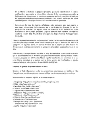 • De escritorio: Se trata de un pequeño programa que suele esconderse en el área de
notificación y que realiza la misma labor avisando de las novedades encontradas y,
habitualmente, descargando el contenido para poder verlo sin conexión. Al igual que
en el caso anterior existen múltiples opciones para cada sistema operativo, por lo que
se deben probar varias aplicaciones hasta encontrar la más apropiada.
• Extensiones: Se trata de plugins o añadidos a otra aplicación para que soporte la
descarga y presentación de los canales, por lo que la elección depende del uso del
programa en cuestión. En algunos casos la extensión se ha incorporado como
funcionalidad en el propio programa. Algunos ejemplos son Maxthon (incorporado
desde la versión 1.0), Thunderbird (incorporado), Sage (Firefox), RssPopper (para
Outlook)…
Todos los agregadores tienen un funcionamiento similar: Se busca en la página el icono de
canal RSS (o el viejo con XML sobre fondo naranja) y se copia la dirección del feed en el
agregador (en algunos, basta con dar la dirección de la página que ellos buscan las
direcciones). A partir de ese momento el agregador comprobará las actualizaciones de ese
sitio.
Para iniciarse, o aunque se esté iniciado, es muy recomendable RSSFácil que no es más
que el lector FeedReader de Windows (muy recomendable como lector para este sistema
operativo), cargado con 100 fuentes RSS en español clasificadas por temáticas. Si se usa
otro sistema operativo, o se quiere usar la última versión de FeedReader, es posible
importar la lista de subscripciones desde el OPML de RSSFácil.
Servicios de gestión de presentaciones en línea
Gracias a la Web 2.0 podemos contar con una serie de recursos que nos facilitan la vida.
Especialmente cuando necesitamos hacer y publicar nuestras presentaciones en línea.
A continuación te presento algunas de esas herramientas:
1. Imageloop- http:///www.imageloop.com/es/setuplooop.htm
2. Slide- http://www.slide.com/
3. WebSlide- http://slides.diigo.com/
4. Slideoo- http://www.slideoo.com/
5. TagSlide- http://searchslides.com/
6. Slideboom- http://www.slideboom.com/
7. Slideshare- http://slideshare.net/
8. Slideroll- http://www.slideroll.com/
9. 280slide- http://280slides.com/
10. Google docs- http://docs.google.com
11. SlideRockets- http://sliderocket.com/
12. Zoho- http://show.zoho.com
 