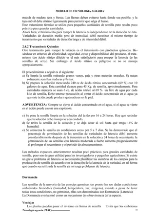 MODULO DE TECNOLOGIA AGRARIA
mezcla de madera seca y fresca. Las llamas deben evitarse hasta donde sea posible, y la
tapa móvil debe abrirse ligeramente para permitir que salga el humo.
Este tratamiento térmico se utiliza para pequeñas cantidades de semilla pero resulta poco
práctico para grandes cantidades.
Ahora bien, el tratamiento para romper la latencia es independiente de la duración de ésta.
Variedades de duración media pero de intensidad débil necesitan el mismo tiempo de
tratamiento que variedades de duración larga y de intensidad débil.
2.4.2 Tratamiento Químico
Otro tratamiento para romper la latencia es el tratamiento con productos químicos. Ba-
sándose en criterios de efectividad, seguridad, costo y disponibilidad del producto, el trata-
miento con ácido nítrico diluido es el más satisfactorio para romper la latencia de las
semillas de arroz. Sin embargo el ácido nítrico es peligroso si no se maneja
apropiadamente.
El procedimiento a seguir es el siguiente:
a) Se limpia la semilla retirando granos vanos, paja y otras materias extrañas. Se tratan
solamente semillas maduras y llenas.
b) Se prepara la solución mezclando 240 ce de ácido nítrico concentrado (69 %) con 10
galones de agua. Esta cantidad alcanza para 45 Kg. de semilla, aproximadamente. Para
cantidades menores se usan 6 cc. de ácido nítrico al 69 % un litro de agua por cada
kilo de semilla, Debe tenerse precaución al verter el ácido concentrado en el agua ya
que este ácido puede producir quemaduras en la piel.
ADVERTENCIA: Siempre se vierte el ácido concentrado en el agua, si el agua se vierte
en el ácido puede causar una explosión.
c) Se pone la semilla limpia en la solución del ácido por 16 a 24 horas. Hay que recordar
que la solución debe manejarse con cuidado.
d) Se retira la semilla de la solución y se deja secar al sol hasta que tenga 14% de
humedad.
e) Se almacena la semilla en condiciones secas por 5 a 7 días. Se ha demostrado que el
porcentaje de germinación de las semillas de variedades de latencia débil aumenta
considerablemente después de la inmersión en la solución y 24 horas de secamiento; la
germinación de las semillas con latencia moderada o fuerte aumenta progresivamente
al prolongar el secamiento y el período de almacenamiento.
Los métodos expuestos anteriormente resultan poco prácticos para grandes cantidades de
semilla, pero son de gran utilidad para los investigadores y pequeños agricultores. Si existe
un grave problema de latencia se recomienda planificar las siembras de los campos para la
producción de semilla de acuerdo con la duración de la latencia de la variedad, en tal forma
que cuando sea utilizada la semilla ya no tenga problemas de latencia.
Dormancia
Las semillas de la mayoría de las especies germinan tan pronto les son dadas condiciones
ambientales favorables (humedad, temperatura, luz, oxígeno), cuando a pesar de tener
todas estas condiciones, no germinan, ellas son denominadas con Dormancia (Latencia)
La Dormancia evolucionó como un mecanismo de sobrevivencia de la especie.
Ventajas
Las plantas pueden pasar el invierno en forma de semilla Evita que los embriones
Tecnología agraria (ITAV)--------------------- 10
 