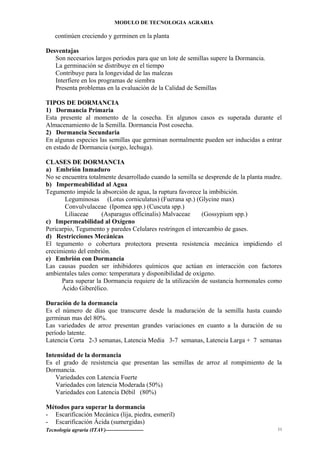 MODULO DE TECNOLOGIA AGRARIA
continúen creciendo y germinen en la planta
Desventajas
Son necesarios largos períodos para que un lote de semillas supere la Dormancia.
La germinación se distribuye en el tiempo
Contribuye para la longevidad de las malezas
Interfiere en los programas de siembra
Presenta problemas en la evaluación de la Calidad de Semillas
TIPOS DE DORMANCIA
1) Dormancia Primaria
Esta presente al momento de la cosecha. En algunos casos es superada durante el
Almacenamiento de la Semilla. Dormancia Post cosecha.
2) Dormancia Secundaria
En algunas especies las semillas que germinan normalmente pueden ser inducidas a entrar
en estado de Dormancia (sorgo, lechuga).
CLASES DE DORMANCIA
a) Embrión Inmaduro
No se encuentra totalmente desarrollado cuando la semilla se desprende de la planta madre.
b) Impermeabilidad al Agua
Tegumento impide la absorción de agua, la ruptura favorece la imbibición.
Leguminosas (Lotus corniculatus) (Fuerana sp.) (Glycine max)
Convulvulaceae (Ipomea spp.) (Cuscuta spp.)
Liliaceae (Asparagus officinalis) Malvaceae (Gossypium spp.)
c) Impermeabilidad al Oxígeno
Pericarpio, Tegumento y paredes Celulares restringen el intercambio de gases.
d) Restricciones Mecánicas
El tegumento o cobertura protectora presenta resistencia mecánica impidiendo el
crecimiento del embrión.
e) Embrión con Dormancia
Las causas pueden ser inhibidores químicos que actúan en interacción con factores
ambientales tales como: temperatura y disponibilidad de oxígeno.
Para superar la Dormancia requiere de la utilización de sustancia hormonales como
Ácido Giberélico.
Duración de la dormancia
Es el número de días que transcurre desde la maduración de la semilla hasta cuando
germinan mas del 80%.
Las variedades de arroz presentan grandes variaciones en cuanto a la duración de su
período latente.
Latencia Corta 2-3 semanas, Latencia Media 3-7 semanas, Latencia Larga + 7 semanas
Intensidad de la dormancia
Es el grado de resistencia que presentan las semillas de arroz al rompimiento de la
Dormancia.
Variedades con Latencia Fuerte
Variedades con latencia Moderada (50%)
Variedades con Latencia Débil (80%)
Métodos para superar la dormancia
- Escarificación Mecánica (lija, piedra, esmeril)
- Escarificación Ácida (sumergidas)
Tecnología agraria (ITAV)--------------------- 11
 