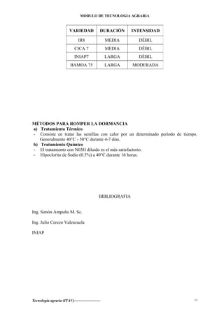 MODULO DE TECNOLOGIA AGRARIA
MÉTODOS PARA ROMPER LA DORMANCIA
a) Tratamiento Térmico
- Consiste en tratar las semillas con calor por un determinado período de tiempo.
Generalmente 40°C - 50°C durante 4-7 días.
b) Tratamiento Químico
- El tratamiento con N03H diluido es el más satisfactorio.
- Hipoclorito de Sodio (0.3%) a 40°C durante 16 horas.
BIBLIOGRAFIA
Ing. Simón Ampuño M. Sc.
Ing. Julio Cerezo Valenzuela
INIAP
Tecnología agraria (ITAV)---------------------
VARIEDAD DURACIÓN INTENSIDAD
IR8 MEDIA DÉBIL
CICA 7 MEDIA DÉBIL
INIAP7 LARGA DÉBIL
BAMOA 75 LARGA MODERADA
13
 