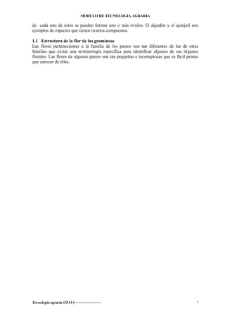 MODULO DE TECNOLOGIA AGRARIA
de cada uno de éstos se pueden formar uno o más óvulos. El algodón y el ajonjolí son
ejemplos de especies que tienen ovarios compuestos.
1.1 Estructura de la flor de las gramíneas
Las flores pertenecientes a la familia de los pastos son tan diferentes de las de otras
familias que existe una terminología específica para identificar algunos de sus órganos
florales. Las flores de algunos pastos son tan pequeñas e inconspicuas que es fácil pensar
que carecen de ellas.
Tecnología agraria (ITAV)--------------------- 3
 