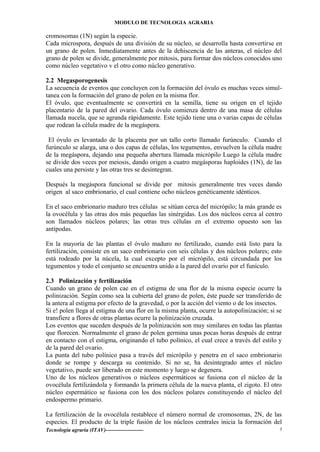 MODULO DE TECNOLOGIA AGRARIA
cromosomas (1N) según la especie.
Cada microspora, después de una división de su núcleo, se desarrolla hasta convertirse en
un grano de polen. Inmediatamente antes de la dehiscencia de las anteras, el núcleo del
grano de polen se divide, generalmente por mitosis, para formar dos núcleos conocidos uno
como núcleo vegetativo v el otro como núcleo generativo.
2.2 Megasporogenesis
La secuencia de eventos que concluyen con la formación del óvulo es muchas veces simul-
tanea con la formación del grano de polen en la misma flor.
El óvulo, que eventualmente se convertirá en la semilla, tiene su origen en el tejido
placentario de la pared del ovario. Cada óvulo comienza dentro de una masa de células
llamada nucela, que se agranda rápidamente. Este tejido tiene una o varias capas de células
que rodean la célula madre de la megáspora.
El óvulo es levantado de la placenta por un tallo corto llamado furúnculo. Cuando el
furúnculo se alarga, una o dos capas de células, los tegumentos, envuelven la célula madre
de la megáspora, dejando una pequeña abertura llamada micrópilo Luego la célula madre
se divide dos veces por meiosis, dando origen a cuatro megásporas haploides (1N), de las
cuales una persiste y las otras tres se desintegran.
Después la megáspora funcional se divide por mitosis generalmente tres veces dando
origen al saco embrionario, el cual contiene ocho núcleos genéticamente idénticos.
En el saco embrionario maduro tres células se sitúan cerca del micrópilo; la más grande es
la ovocélula y las otras dos más pequeñas las sinérgidas. Los dos núcleos cerca al centro
son llamados núcleos polares; las otras tres células en el extremo opuesto son las
antípodas.
En la mayoría de las plantas el óvulo maduro no fertilizado, cuando está listo para la
fertilización, consiste en un saco embrionario con seis células y dos núcleos polares; esto
está rodeado por la núcela, la cual excepto por el micrópilo, está circundada por los
tegumentos y todo el conjunto se encuentra unido a la pared del ovario por el funículo.
2.3 Polinización y fertilización
Cuando un grano de polen cae en el estigma de una flor de la misma especie ocurre la
polinización. Según como sea la cubierta del grano de polen, éste puede ser transferido de
la antera al estigma por efecto de la gravedad, o por la acción del viento o de los insectos.
Si e! polen llega al estigma de una flor en la misma planta, ocurre la autopolinización; si se
transfiere a flores de otras plantas ocurre la polinización cruzada.
Los eventos que suceden después de la polinización son muy similares en todas las plantas
que florecen. Normalmente el grano de polen germina unas pocas horas después de entrar
en contacto con el estigma, originando el tubo polínico, el cual crece a través del estilo y
de la pared del ovario.
La punta del tubo polínico pasa a través del micrópilo y penetra en el saco embrionario
donde se rompe y descarga su contenido. Si no se, ha desintegrado antes el núcleo
vegetativo, puede ser liberado en este momento y luego se degenera.
Uno de los núcleos generativos o núcleos espermáticos se fusiona con el núcleo de la
ovocélula fertilizándola y formando la primera célula de la nueva planta, el zigoto. El otro
núcleo espermático se fusiona con los dos núcleos polares constituyendo el núcleo del
endospermo primario.
La fertilización de la ovocélula restablece el número normal de cromosomas, 2N, de las
especies. El producto de la triple fusión de los núcleos centrales inicia la formación del
Tecnología agraria (ITAV)--------------------- 5
 