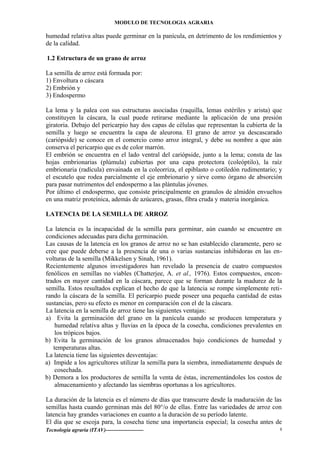 MODULO DE TECNOLOGIA AGRARIA
humedad relativa altas puede germinar en la panícula, en detrimento de los rendimientos y
de la calidad.
1.2 Estructura de un grano de arroz
La semilla de arroz está formada por:
1) Envoltura o cáscara
2) Embrión y
3) Endospermo
La lema y la palea con sus estructuras asociadas (raquilla, lemas estériles y arista) que
constituyen la cáscara, la cual puede retirarse mediante la aplicación de una presión
giratoria. Debajo del pericarpio hay dos capas de células que representan la cubierta de la
semilla y luego se encuentra la capa de aleurona. El grano de arroz ya descascarado
(cariópside) se conoce en el comercio como arroz integral, y debe su nombre a que aún
conserva el pericarpio que es de color marrón.
El embrión se encuentra en el lado ventral del cariópside, junto a la lema; consta de las
hojas embrionarias (plúmula) cubiertas por una capa protectora (coleóptilo), la raíz
embrionaria (radícula) envainada en la coleorriza, el epiblasto o cotiledón rudimentario; y
el escutelo que rodea parcialmente el eje embrionario y sirve como órgano de absorción
para pasar nutrimentos del endospermo a las plántulas jóvenes.
Por último el endospermo, que consiste principalmente en granulos de almidón envueltos
en una matriz proteínica, además de azúcares, grasas, fibra cruda y materia inorgánica.
LATENCIA DE LA SEMILLA DE ARROZ
La latencia es la incapacidad de la semilla para germinar, aún cuando se encuentre en
condiciones adecuadas para dicha germinación.
Las causas de la latencia en los granos de arroz no se han establecido claramente, pero se
cree que puede deberse a la presencia de una o varias sustancias inhibidoras en las en-
volturas de la semilla (Mikkelsen y Sinah, 1961).
Recientemente algunos investigadores han revelado la presencia de cuatro compuestos
fenólicos en semillas no viables (Chatterjee, A. et al., 1976). Estos compuestos, encon-
trados en mayor cantidad en la cáscara, parece que se forman durante la madurez de la
semilla. Estos resultados explican el hecho de que la latencia se rompe simplemente reti-
rando la cáscara de la semilla. El pericarpio puede poseer una pequeña cantidad de estas
sustancias, pero su efecto es menor en comparación con el de la cáscara.
La latencia en la semilla de arroz tiene las siguientes ventajas:
a) Evita la germinación del grano en la panícula cuando se producen temperatura y
humedad relativa altas y lluvias en la época de la cosecha, condiciones prevalentes en
los trópicos bajos.
b) Evita la germinación de los granos almacenados bajo condiciones de humedad y
temperaturas altas.
La latencia tiene las siguientes desventajas:
a) Impide a los agricultores utilizar la semilla para la siembra, inmediatamente después de
cosechada.
b) Demora a los productores de semilla la venta de éstas, incrementándoles los costos de
almacenamiento y afectando las siembras oportunas a los agricultores.
La duración de la latencia es el número de días que transcurre desde la maduración de las
semillas hasta cuando germinan más del 80°/o de ellas. Entre las variedades de arroz con
latencia hay grandes variaciones en cuanto a la duración de su período latente.
El día que se escoja para, la cosecha tiene una importancia especial; la cosecha antes de
Tecnología agraria (ITAV)--------------------- 8
 