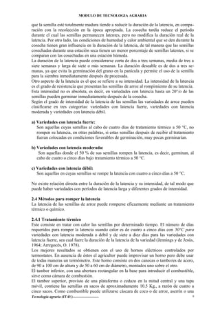 MODULO DE TECNOLOGIA AGRARIA
que la semilla esté totalmente madura tiende a reducir la duración de la latencia, en compa-
ración con la recolección en la época apropiada. La cosecha tardía reduce el período
durante el cual las semillas permanecen latentes, pero no modifica la duración real de la
latencia. Por otro lado, las condiciones de humedad y calor ambiental que se den durante la
cosecha tienen gran influencia en la duración de la latencia, de tal manera que las semillas
cosechadas durante una estación seca tienen un menor porcentaje de semillas latentes, si se
comparan con las cosechadas en una estación húmeda.
La duración de la latencia puede considerarse corta de dos a tres semanas, media de tres a
siete semanas y larga de siete o más semanas. La duración deseable es de dos a tres se-
manas, ya que evita la germinación del grano en la panícula y permite el uso de la semilla
para la siembra inmediatamente después de procesada.
Otro aspecto de la latencia es el que se refiere a su intensidad. La intensidad de la latencia
es el grado de resistencia que presentan las semillas de arroz al rompimiento de su latencia.
Esta intensidad no es absoluta, es decir, en variedades con latencia hasta un 20°/o de las
semillas pueden germinar inmediatamente después de la cosecha.
Según el grado de intensidad de la latencia de las semillas las variedades de arroz pueden
clasificarse en tres categorías: variedades con latencia fuerte, variedades con latencia
moderada y variedades con latencia débil.
a) Variedades con latencia fuerte:
Son aquellas cuyas semillas al cabo de cuatro días de tratamiento térmico a 50 °C, no
rompen su latencia, en otras palabras, si estas semillas después de recibir el tratamiento
fueran colocadas en condiciones favorables de germinación, muy pocas germinarían.
b) Variedades con latencia moderada:
Son aquellas donde el 50 % de sus semillas rompen la latencia, es decir, germinan, al
cabo de cuatro o cinco días bajo tratamiento térmico a 50 °C.
c) Variedades con latencia débil:
Son aquellas en cuyas semillas se rompe la latencia con cuatro a cinco días a 50 °C.
No existe relación directa entre la duración de la latencia y su intensidad, de tal modo que
puede haber variedades con períodos de latencia larga y diferentes grados de intensidad.
2.4 Métodos para romper la latencia
La latencia de las semillas de arroz puede romperse eficazmente mediante un tratamiento
térmico o químico.
2.4.1 Tratamiento térmico
Este consiste en tratar con calor las semillas por determinado tiempo. El número de días
requeridos para romper la latencia usando calor es de cuatro a cinco días con 50°C para
variedades con latencia moderada o débil y de siete a diez días para las variedades con
latencia fuerte, sea cual fuere la duración de la latencia de la variedad (Jennings y de Jesús,
1964; Arregocés, O. 1978).
Los mejores resultados se obtienen con el uso de hornos eléctricos controlados por
termostatos. En ausencia de éstos el agricultor puede improvisar un horno pero debe usar
de todas maneras un termómetro. Este horno consiste en dos canecas o tambores de acero,
de 90 a 100 cm de altura y de 50 a 60 cm de diámetro, montados uno sobre el otro.
El tambor inferior, con una abertura rectangular en la base para introducir el combustible,
sirve como cámara de combustión.
El tambor superior, provisto de una plataforma o cedazo en la mitad central y una tapa
móvil, contiene las semillas en sacos de aproximadamente 10.5 Kg., a razón de cuatro a
cinco sacos. Como combustible puede utilizarse cáscara de coco o de arroz, aserrín o una
Tecnología agraria (ITAV)--------------------- 9
 