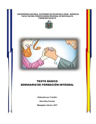 UNIVERSIDAD NACIONAL AUTONOMA DE NICARAGUA UNAN - MANAGUA
FACULTAD MULTIDISCIPLINARIA REGIONAL DE MATAGALPA
FAREM-MATAGALPA
TEXTO BÁSICO
SEMINARIO DE FORMACIÓN INTEGRAL
Elaborado por: Franklin
René Rizo Fuentes
Matagalpa, febrero, 2017
 