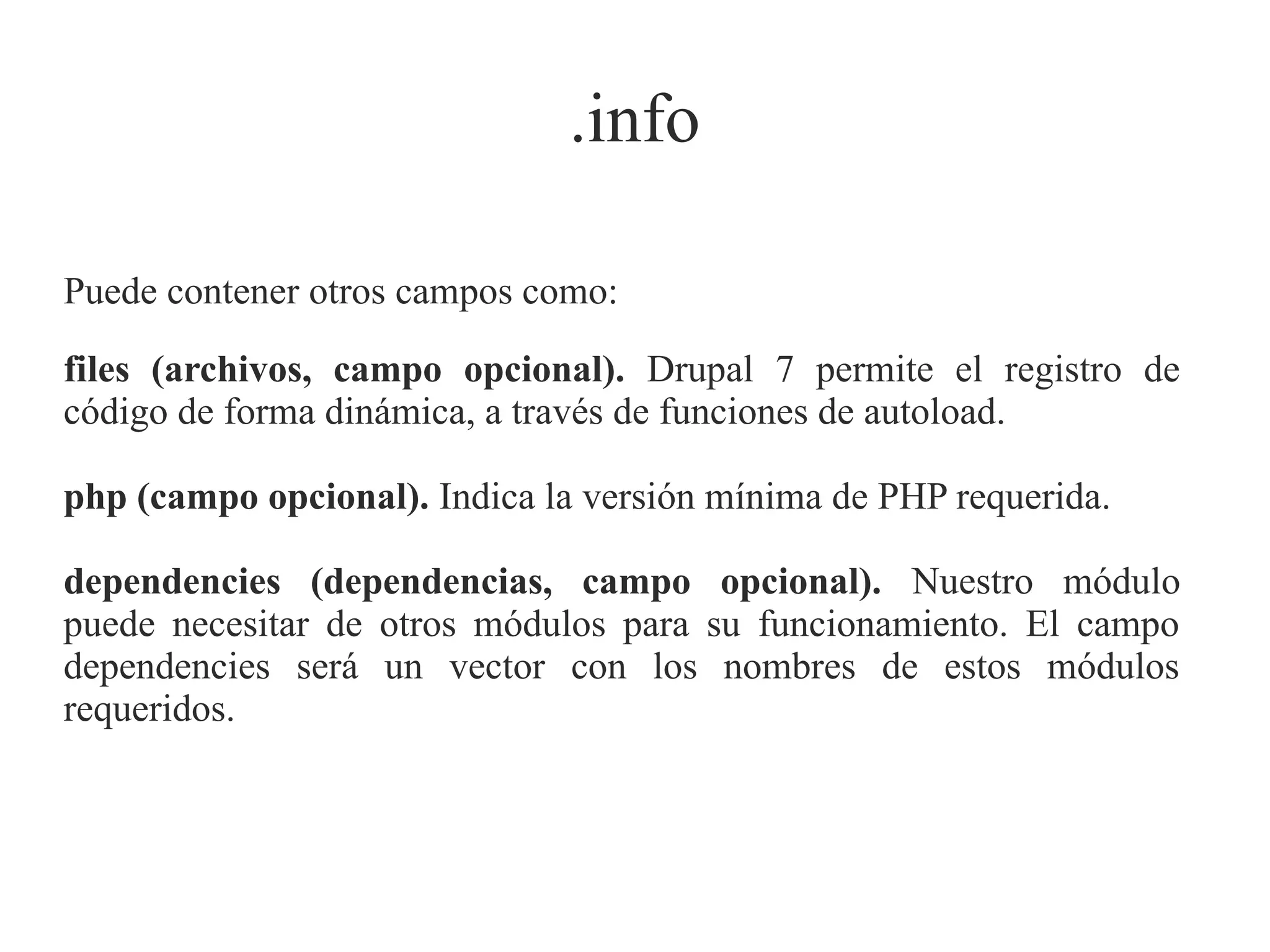 .info
Puede contener otros campos como:
files (archivos, campo opcional). Drupal 7 permite el registro de
código de forma dinámica, a través de funciones de autoload.
php (campo opcional). Indica la versión mínima de PHP requerida.
dependencies (dependencias, campo opcional). Nuestro módulo
puede necesitar de otros módulos para su funcionamiento. El campo
dependencies será un vector con los nombres de estos módulos
requeridos.

 