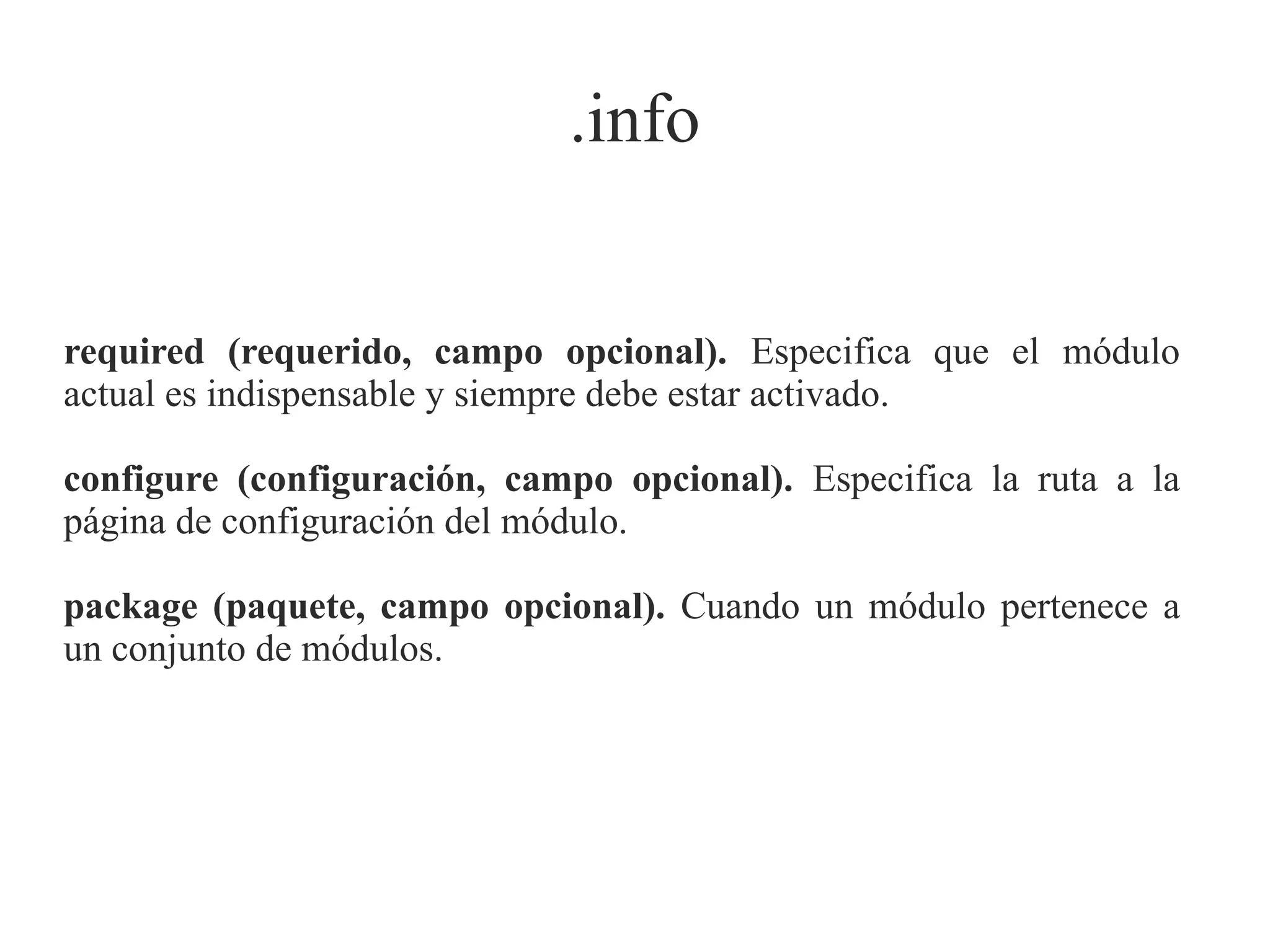 .info
required (requerido, campo opcional). Especifica que el módulo
actual es indispensable y siempre debe estar activado.
configure (configuración, campo opcional). Especifica la ruta a la
página de configuración del módulo.
package (paquete, campo opcional). Cuando un módulo pertenece a
un conjunto de módulos.

 