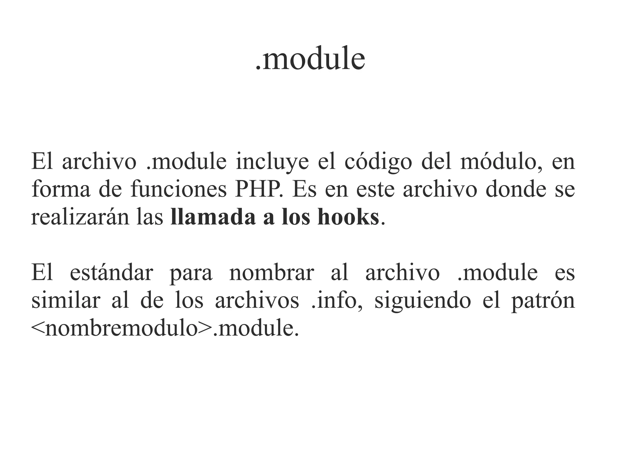 .module
El archivo .module incluye el código del módulo, en
forma de funciones PHP. Es en este archivo donde se
realizarán las llamada a los hooks.
El estándar para nombrar al archivo .module es
similar al de los archivos .info, siguiendo el patrón
<nombremodulo>.module.

 