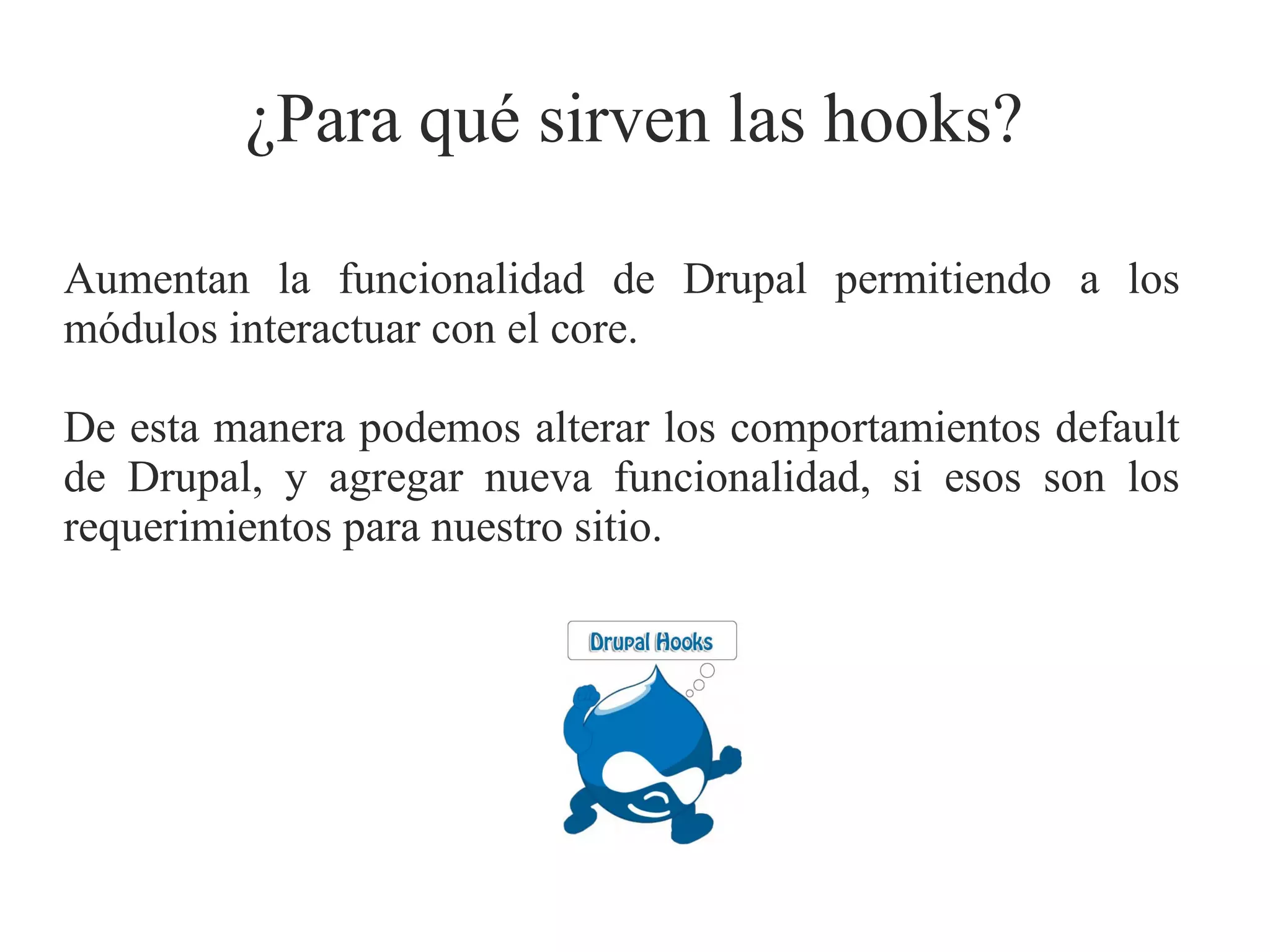 ¿Para qué sirven las hooks?
Aumentan la funcionalidad de Drupal permitiendo a los
módulos interactuar con el core.
De esta manera podemos alterar los comportamientos default
de Drupal, y agregar nueva funcionalidad, si esos son los
requerimientos para nuestro sitio.

 