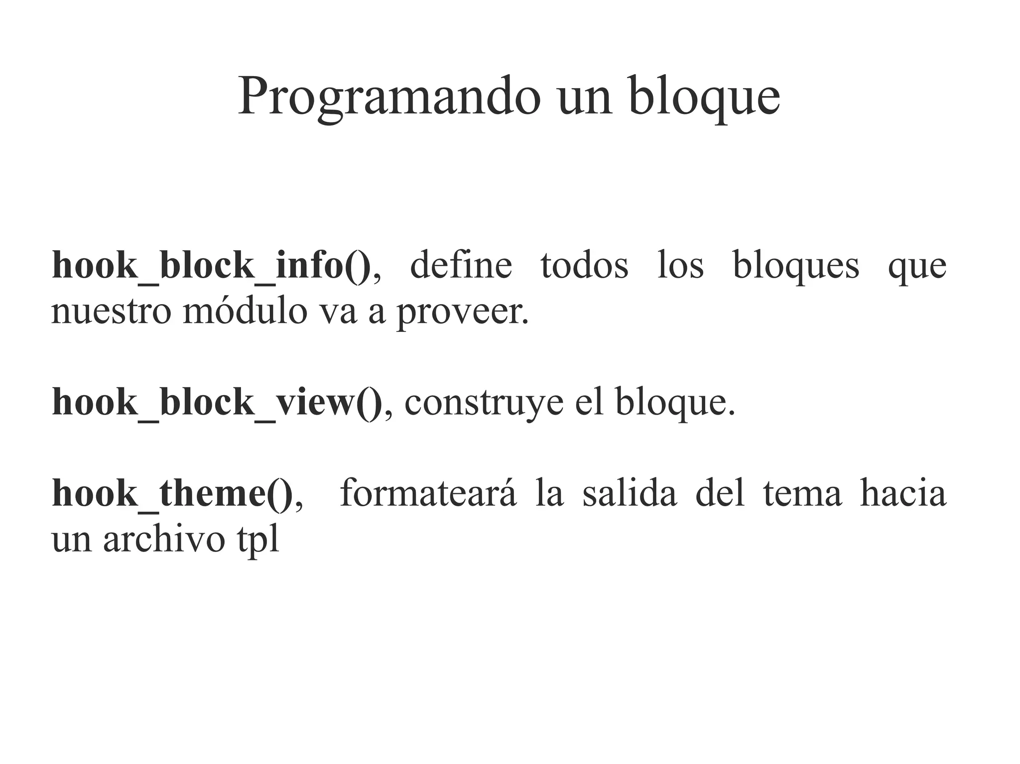Programando un bloque
hook_block_info(), define todos los bloques que
nuestro módulo va a proveer.
hook_block_view(), construye el bloque.
hook_theme(), formateará la salida del tema hacia
un archivo tpl

 