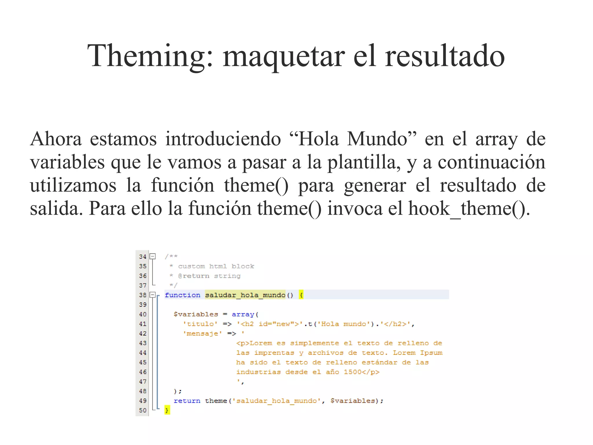 Theming: maquetar el resultado
Ahora estamos introduciendo “Hola Mundo” en el array de
variables que le vamos a pasar a la plantilla, y a continuación
utilizamos la función theme() para generar el resultado de
salida. Para ello la función theme() invoca el hook_theme().

 