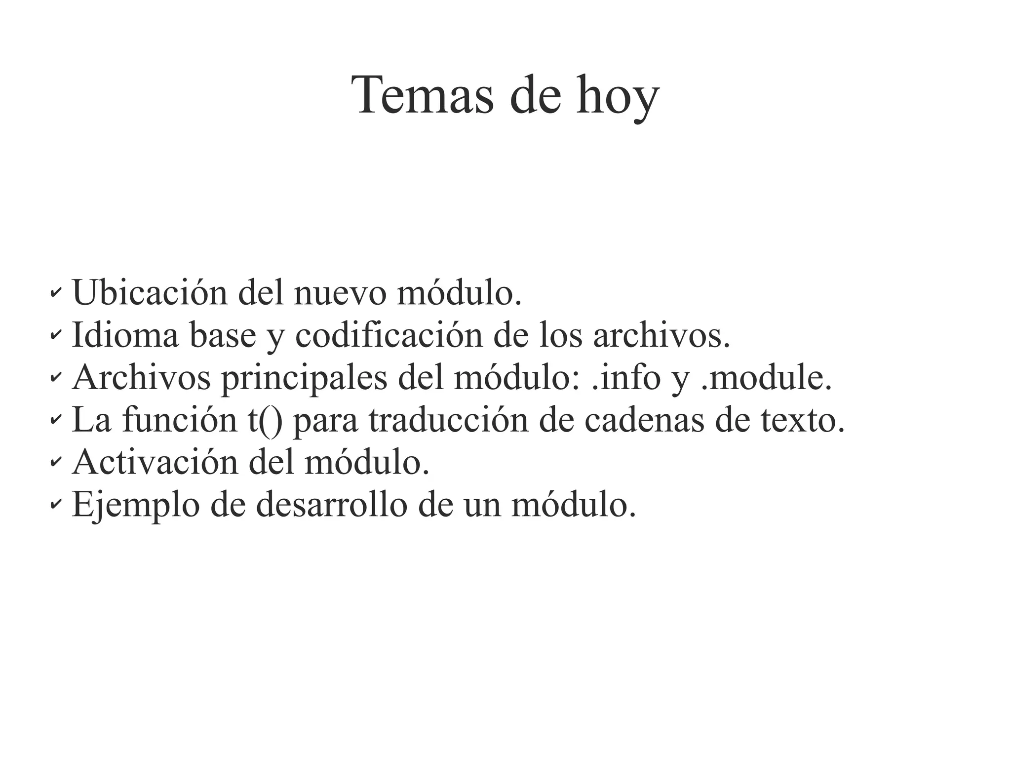 Temas de hoy

Ubicación del nuevo módulo.
✔ Idioma base y codificación de los archivos.
✔ Archivos principales del módulo: .info y .module.
✔ La función t() para traducción de cadenas de texto.
✔ Activación del módulo.
✔ Ejemplo de desarrollo de un módulo.
✔

 
