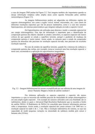 Introdução ao Sensoriamento Remoto
12
o caso da imagem TM/Landsat da Figura 3.2. Tais imagens também são importantes quando se
deseja informação sinóptica sobre amplas áreas como aquelas fornecidas pelos satélites
meteorológicos (Figura 3.3).
As imagens bidimensionais podem ser adquiridas em diferentes regiões do
espectro eletromagnético, tais como a região visível, termal, microondas, etc.; com canais de
diferentes resoluções espectrais que vão de poucos nanômetros, como é o caso dos sensores
hiperespectrais, até sistemas pancromáticos que integram radiação em todo o espectro visível.
Os Espectrômetros são utilizados para detectar e medir o conteúdo espectral de
um campo eletromagnético. Este tipo de informação é importante para a identificação da
composição química dos objetos. Quando se estuda a atmosfera, os aspectos espaciais são menos
críticos do que quando se estuda a superfície terrestre, porquê o gradiente de mudança da
composição química é muito menor. Assim sendo, os sensores para o estudo da composição
química da atmosfera não precisam ter resolução espacial elevada, mas precisam de excelente
resolução espectral.
No caso de estudos da superfície terrestre, quando há o interesse de conhecer a
composição química das rochas, por exemplo, torna-se essencial uma boa resolução espacial, e
neste caso, recomenda-se a aplicação de espectrômetros imageadores.
Fig. 3.2 – Imagem bidimensional do terreno exemplificada por um subcena de uma imagem do
sensor Thematic Mapper a bordo do satélite Landsat-5
Em inúmeras aplicações os aspectos espectrais e espaciais são menos
importantes e o que se necessita são medidas precisas da intensidade do campo eletromagnético
em uma ampla região espectral. . Um exemplo de sensores utilizados com essa finalidade são os
radiômetros, dentre os quais o Advanced High Resolution Radiometer que se encontra a bordo
do satélite NOAA. O Radiômetro do NOAA foi concebido para fornecer informações precisas
sobre a temperatura. Assim sendo, a resolução espectral dos canais termais é de 1000 nm e a
resolução espacial no nadir é de 1, 1 km. Mas a resolução radiométrica do sistema, ou seja sua
capacidade de medir pequenas variações na intensidade da radiância medida pelo sensor é
bastante alta (10 bits).
 