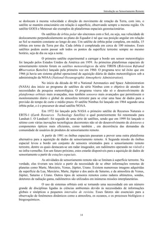Introdução ao Sensoriamento Remoto
14
se deslocam à mesma velocidade e direção do movimento de rotação da Terra, com isto, o
satélite se mantém estacionário em relação à superfície, observando sempre a mesma região. Os
satélite GOES e Meteosat são exemplos de plataformas espaciais geoestacionárias.
Os satélites de órbita polar são síncronos com o Sol, ou seja, sua velocidade de
deslocamento perpendicularmente ao plano do Equador é tal que sua posição angular em relação
ao Sol se mantém constante ao longo do ano. Um satélite de órbita polar completa, em média, 15
órbitas em torno da Terra por dia. Cada órbita é completada em cerca de 100 minutos. Esses
satélites podem assim passar sob todos os pontos da superfície terrestre sempre no mesmo
horário, seja de dia ou seja a noite.
O primeiro satélite experimental a carregar a bordo um sensor meteorológico
foi lançado pelos Estados Unidos da América em 1959. As primeiras plataformas espaciais de
sensoriamento remoto foram os satélites meteorológicos da série TIROS (Television Infrared
Observation Sattelite) lançado pela primeira vez em 1960. O programa teve tal êxito que em
1966 já havia um sistema global operacional de aquisição diária de dados meteorológicos sob a
administração da NOAA (National Oceanographic Atmospheric Administration).
No início da década de 60 a National Aeronautics and Space Administration
(NASA) deu início ao programa de satélites da série Nimbus com o objetivo de atender às
necessidades da pesquisa meteorológica. O programa visava não só o desenvolvimento de
plataformas orbitais mais avançadas, mas também sensores mais avançados que permitissem o
monitoramento diário e global da atmosfera terrestre para se criar uma base de dados para a
previsão do tempo de curto e médio prazo. O satélite Nimbus foi lançado em 1964 segundo uma
órbita polar, e é o precursor do atual satélite NOAA.
Em 1972 foi lançado pela NASA o primeiro satélite de Recursos Naturais o
ERTS-1 (Earth Resources Technology Satellite) o qual posteriormente foi renomeado para
Landsat-1. O Landsat1- foi seguido de uma série de satélites, sendo que em 1999 foi lançado o
sétimo com várias inovações tecnológicas decorrentes não só do desenvolvimento de detetores e
componentes ópticos mais eficientes, como também , em decorrência das demandas da
comunidade de usuários de produtos de sensoriamento remoto.
A partir de 1981 os ônibus espaciais passaram a prover uma outra plataforma
alternativa para a aquisição de dados de sensoriamento remoto. A Segunda missão do ônibus
espacial levou a bordo um conjunto de sensores orientados para o sensoriamento remoto
terrestre, dentre os quais destacam-se um radar imageador, um radiômetro operando no visível e
no infra-vermelho. Em um futuro próximo, estes estarão disponíveis para a aquisição de dados de
sensoriamento a partir de estações espaciais.
As atividades de sensoriamento remoto não se limitam à superfície terrestre. Na
verdade, elas tiveram seu início a partir da necessidade de se obter informações remotas de
planetas como Marte, Mercúrio, Venus, Júpiter, Urano. Existem numerosas imagens adquiridas
da superfície da Lua, Mercúrio, Marte, Júpiter e dos anéis de Saturno, e da atmosfera de Venus,
Júpiter, Saturno e Urano. Outros tipos de sensores remotos como radares altímetros, sondas,
detetores de radiação gama, radiômetros são utilizados em inúmeras missões interplanetárias.
O uso de sistemas orbitais está se tornando uma necessidade em um número
grande de disciplinas ligadas às ciências ambientais devido às necessidades de informações
globais e sinópticas a pequenos intervalos de revisita. Esses fatores são essenciais para a
observação de fenômenos dinâmicos como a atmosfera, os oceanos, e os processos biológicos e
biogeoquímicos.
 