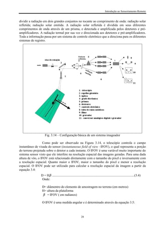 Introdução ao Sensoriamento Remoto
28
dividir a radiação em dois grandes conjuntos no tocante ao comprimento de onda: radiação solar
refletida; radiação solar emitida. A radiação solar refletida é dividida em seus diferentes
comprimentos de onda através de um prisma, e detectada e amplificada pelos detetores e pré-
amplificadores. A radiação termal por sua vez e direcionada aos detetores e pré-amplificadores.
Toda a informação passa por um sistema de controle eletrônico que a direciona para os diferentes
sistemas de registro.
Fig. 3.14 – Configuração básica de um sistema imageador
Como pode ser observado na Figura 3.14, o telescópio controla o campo
instantâneo de visada do sensor (instantaneous field of view –IFOV), o qual representa a porção
do terreno projetada sobre o detetor a cada instante. O IFOV é uma variável muito importante do
sistema sensor visto que ele interfere na resolução espacial das imagens geradas. Para uma dada
altura de vôo, o IFOV está relacionado diretamente com o tamanho do pixel e inversamente com
a resolução espacial. Quanto maior o IFOV, maior o tamanho do pixel e menor a resolução
espacial. O IFOV pode ser utilizado para calcular a resolução espacial da imagem a partir da
equação 3.4:
D = Hβ .....................................................................................................(3.4)
Onde:
D= diâmentro do elemento de amostragem no terreno (em metros)
H= altura da plataforma
β = IFOV ( em radianos)
O IFOV é uma medida angular e é determinado através da equação 3.5:
 