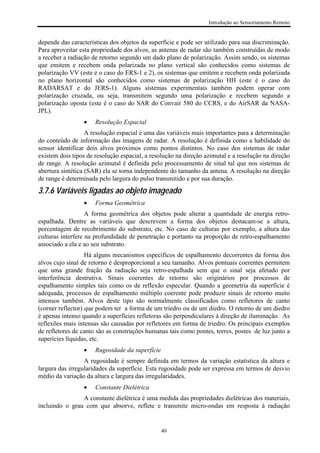 Introdução ao Sensoriamento Remoto
40
depende das características dos objetos da superfície e pode ser utilizado para sua discriminação.
Para aproveitar esta propriedade dos alvos, as antenas de radar são também construídas de modo
a receber a radiação de retorno segundo um dado plano de polarização. Assim sendo, os sistemas
que emitem e recebem onda polarizada no plano vertical são conhecidos como sistemas de
polarização VV (este é o caso do ERS-1 e 2), os sistemas que emitem e recebem onda polarizada
no plano horizontal são conhecidos como sistemas de polarização HH (este é o caso do
RADARSAT e do JERS-1). Alguns sistemas experimentais também podem operar com
polarização cruzada, ou seja, transmitem segundo uma polarização e recebem segundo a
polarização oposta (este é o caso do SAR do Convair 580 do CCRS, e do AirSAR da NASA-
JPL).
• Resolução Espacial
A resolução espacial é uma das variáveis mais importantes para a determinação
do conteúdo de informação das imagens de radar. A resolução é definida como a habilidade do
sensor identificar dois alvos próximos como pontos distintos. No caso dos sistemas de radar
existem dois tipos de resolução espacial, a resolução na direção azimutal e a resolução na direção
de range. A resolução azimutal é definida pelo processamento de sinal tal que nos sistemas de
abertura sintética (SAR) ela se torna independente do tamanho da antena. A resolução na direção
de range é determinada pelo largura do pulso transmitido e por sua duração.
3.7.6 Variáveis ligadas ao objeto imageado
• Forma Geométrica
A forma geométrica dos objetos pode alterar a quantidade de energia retro-
espalhada. Dentre as variáveis que descrevem a forma dos objetos destacam-se a altura,
porcentagem de recobrimento do substrato, etc. No caso de culturas por exemplo, a altura das
culturas interfere na profundidade de penetração e portanto na proporção de retro-espalhamento
associado a ela e ao seu substrato.
Há alguns mecanismos específicos de espalhamento decorrentes da forma dos
alvos cujo sinal de retorno é desproporcional a seu tamanho. Alvos pontuais coerentes permitem
que uma grande fração da radiação seja retro-espalhada sem que o sinal seja afetado por
interferência destrutiva. Sinais coerentes de retorno são originários por processos de
espalhamento simples tais como os de reflexão especular. Quando a geometria da superfície é
adequada, processos de espalhamento múltiplo coerente pode produzir sinais de retorno muito
intensos também. Alvos deste tipo são normalmente classificados como refletores de canto
(corner reflector) que podem ter a forma de um triedro ou de um diedro. O retorno de um diedro
é apenas intenso quando a superfícies refletoras são perpendiculares à direção de iluminação. As
reflexões mais intensas são causadas por refletores em forma de triedro. Os principais exemplos
de refletores de canto são as construções humanas tais como pontes, torres, postes de luz junto a
superícies líquidas, etc.
• Rugosidade da superfície
A rugosidade é sempre definida em termos da variação estatística da altura e
largura das irregularidades da superfície. Esta rugosidade pode ser expressa em termos de desvio
médio da variação da altura e largura das irregularidades.
• Constante Dielétrica
A constante dielétrica é uma medida das propriedades dielétricas dos materiais,
incluindo o grau com que absorve, reflete e transmite micro-ondas em resposta à radiação
 