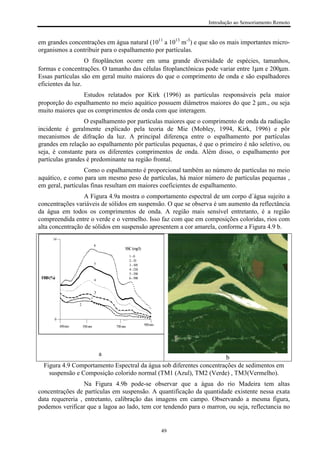 Introdução ao Sensoriamento Remoto
49
em grandes concentrações em água natural (1011
a 1013
m-3
) e que são os mais importantes micro-
organismos a contribuir para o espalhamento por partículas.
O fitoplâncton ocorre em uma grande diversidade de espécies, tamanhos,
formas e concentrações. O tamanho das células fitoplanctônicas pode variar entre 1µm e 200µm.
Essas partículas são em geral muito maiores do que o comprimento de onda e são espalhadores
eficientes da luz.
Estudos relatados por Kirk (1996) as partículas responsáveis pela maior
proporção do espalhamento no meio aquático possuem diâmetros maiores do que 2 µm., ou seja
muito maiores que os comprimentos de onda com que interagem.
O espalhamento por partículas maiores que o comprimento de onda da radiação
incidente é geralmente explicado pela teoria de Mie (Mobley, 1994, Kirk, 1996) e pôr
mecanismos de difração da luz. A principal diferença entre o espalhamento por partículas
grandes em relação ao espalhamento pôr partículas pequenas, é que o primeiro é não seletivo, ou
seja, é constante para os diferentes comprimentos de onda. Além disso, o espalhamento por
partículas grandes é predominante na região frontal.
Como o espalhamento é proporcional também ao número de partículas no meio
aquático, e como para um mesmo peso de partículas, há maior número de partículas pequenas ,
em geral, partículas finas resultam em maiores coeficientes de espalhamento.
A Figura 4.9a mostra o comportamento espectral de um corpo d´água sujeito a
concentrações variáveis de sólidos em suspensão. O que se observa é um aumento da reflectância
da água em todos os comprimentos de onda. A região mais sensível entretanto, é a região
compreendida entre o verde e o vermelho. Isso faz com que em composições coloridas, rios com
alta concentração de sólidos em suspensão apresentem a cor amarela, conforme a Figura 4.9 b.
450nm 550nm 750nm 950nm
SSC(mg/l)
6
5
4
3
2
1
1-0
2-35
3-105
4-210
5-350
6-590FRB(%)
0
14
a
b
Figura 4.9 Comportamento Espectral da água sob diferentes concentrações de sedimentos em
suspensão e Composição colorido normal (TM1 (Azul), TM2 (Verde) , TM3(Vermelho).
Na Figura 4.9b pode-se observar que a água do rio Madeira tem altas
concentrações de partículas em suspensão. A quantificação da quantidade existente nessa exata
data requereria , entretanto, calibração das imagens em campo. Observando a mesma figura,
podemos verificar que a lagoa ao lado, tem cor tendendo para o marron, ou seja, reflectancia no
 
