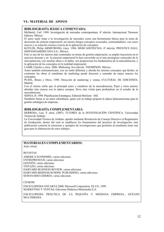 VI.- MATERIAL DE APOYO

BIBLIOGRAFÍA BÁSICA COMENTADA:
McDaniel, Carl. 1999. Investigación de mercados contemporánea. 4ª edición. Internacional Thomson
Editores. México.
El autor suele tratar a la investigación de mercados como una herramienta básica para la toma de
decisiones de carácter empresarial, así mismo integra conceptos avanzados, contrastándolos con casos
nuevos y su solución exitosa a través de la aplicación de conceptos.
KOTLER, Philip ARMSTRONG, Gary. 1994. MERCADOTECNIA. 6ª edición. PRENTICE HALL
HISPANOAMERICANA S.A., México.
Este es uno de los autores más connotados en temas de gestión empresarial, su amplia trayectoria en el
ejercicio docente y en la asesoría empresarial lo han convertido en el más prestigioso conocedor de la
mercadotecnia, con muchas obras a su haber, nos proporciona los fundamentos de la mercadotecnia, y
la aplicación de los conceptos en la realidad empresarial.
LAMB, Charles y otros. 2006. Marketing. 8va edición. THOMPSON. México.
Autor también norteamericano, con un estilo diferente y aborda los mismos conceptos que Kotler, al
contrastar las obras el estudiante de marketing puede discernir y entender de mejor manera los
conceptos.
PUJOL, Bruno y Otros. 1998. Dirección de marketing y ventas, CULTURAL DE EDICIONES,
Madrid.
Con el mismo estilo que el principal autor y estudioso de la mercadotecnia, Pujol y otros autores
abordan ésta ciencia con la óptica europea. Sirve ésta visión para profundizar en el estudio de la
mercadotecnia.
SERNA, H. 1994. Planificación Estratégica. Editorial McGraw- Hill.
Humberto Serna es un autor colombiano, quien con su trabajo propone la óptica latinoamericana para la
gestión estratégica de empresas,

BIBLIOGRAFÍA COMPLEMENTARIA
HERRERA, Luis. Y otros, (2007). TUTORÍA de la INVESTIGACIÓN CIENTÍFICA. Universidad
Técnica de Ambato.
La Universidad Técnica de Ambato, aprobó mediante Resolución de Consejo Directivo el Reglamento
de Graduación, dentro del cual se establecen los lineamientos del proyecto de investigación, ésta
publicación contiene la estructura y ejemplos de investigaciones que permiten al estudiante tener una
guía para la elaboración de estos trabajos.




MATERIALES COMPLEMENTARIOS:
Aula virtual

REVISTAS
AMERICA ECONOMÍA, varias ediciones
ENTREPRENEUR, varias ediciones
GESTIÓN, varias ediciones
VISTAZO, varias ediciones
HARVARD BUSINESS REVIEW, varias ediciones
HARVARD BISINESS SCHOOL PUBLISHING, varias ediciones
SEMANARIO LÍDERES, varias ediciones

CD-ROM
ENCICLOPEDIA ENCARTA 2000, Microsoft Corporation, EE.UU, 1999
MARKETING Y VENTAS, Ediciones Didáctica Multimedia S.A.
ENCICLOPEDIA PRÁCTICA DE LA PEQUEÑA Y MEDIANA EMPRESA., OCÉANO
MULTIMEDIA.




                                                                                                     12
 