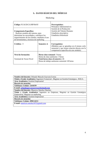 I.- DATOS BÁSICOS DEL MÓDULO

                                          Marketing


Código: FCAUD/CA/MP/06/05                         Prerrequisitos:
                                                  Principios Administrativos
                                                  Gestión de la Producción
Competencia Específica:                           Gestión del Talento Humano
  Realizar estudios del entorno, para             Estadística descriptiva
determinar las necesidades y satisfacer los       Estadística Inferencial
requerimientos de los clientes, mediante el uso
de herramientas y técnicas de marketing.

Créditos: 5                      Semestre: 6      Correquisitos:
                                                  (Módulos que se aprueban en el mismo ciclo
                                                  semestral y que tienen relación directa con la
                                                  competencia específica de este módulo)

Nivel de formación:              Horas clase semanal: 3 horas
                                 Horas de clase autónomo: 3 horas
Terminal de Tercer Nivel         Total horas clase al semestre: 48
                                 Horas de trabajo autónomo semestral: 48 horas




Nombre del docente: Orlando Marcelo Guevara Correa
Título y Grado Académico: Ingeniero Comercial , Magíster en Gestión Estratégica , M.B.A.
Área Académica: Gestión Empresarial
Horario de atención:
Teléfonos: Celular: 2410339
E-mail: orlandoguevaracorrea@hotmail.com
Nombre del docente: Mauricio Sánchez Sánchez
Título y Grado Académico: Ingeniero en Empresas, Magíster en Gestión Estratégica
Empresarial. Magister en marketing
Área Académica: Gestión Empresarial
Horario de atención:
Teléfonos: Celular: 098114211
E-mail: mauricio.sanchez307@gmail.com




                                                                                              4
 