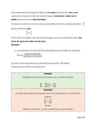 Página| 99
Para responder esta pregunta fíjate que la razón de la receta, dos a uno,
quiere decir que el número de tasas de agua (numerador), debe ser el
doble que las de arroz (denominador).
Se debe encontrar un número tal que al dividirlo entre tres sea equivalente a
2
1
dicho número es seis:
6
3
=
2
1
Por lo tanto, se deben usar seis tasas de agua, así se conservará la razón: dos
tazas de agua por cada una de arroz.
Ejemplos:
1) Un automóvil consume 20 litros de gasolina por 60 millas de recorrido.
Esto es
20 𝑙𝑖𝑡𝑟𝑜𝑠 𝑔𝑎𝑠𝑜𝑙𝑖𝑛𝑎
60 𝑚𝑖𝑙𝑙𝑎𝑠 𝑟𝑒𝑐𝑜𝑟𝑟𝑖𝑑𝑎𝑠
.
¿Cuántos litros necesitará el automóvil para recorrer 120 millas?
Tenemos que escribir una proporción
PRIMERO
Multiplica los términos de la razón por un mismo número.
20
60
20 𝑥 2
60 𝑥 2
=
40
120
SEGUNDO
La razón equivalente que resulta forma una proporción con la fracción
original.
20
60
=
40
120
Se lee:
Veinte es a sesenta, como cuarenta es a ciento veinte.
 