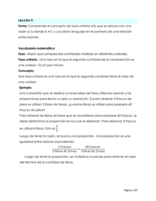 Página| 107
Lección 9.
Tema: Comprende el concepto de tasa unitaria a/b que se asocia con una
razón a: b donde b ≠ 0, y usa dicho lenguaje en el contexto de una relación
entre razones.
Vocabulario matemático:
Tasa - Razón que compara dos cantidades medidas en diferentes unidades.
Tasa unitaria - Una tasa en la que la segunda cantidad de la comparación es
una unidad. 10 cm por minuto
Concepto:
Una tasa unitaria es una tasa en la que la segunda cantidad tiene el valor de
una unidad.
Ejemplo:
Una compañía que se dedica a hacer jalea de fresa utiliza las razones y las
proporciones para llevar a cabo su operación. Si para obtener 3 frascos de
jalea se utilizan 5 libras de fresas, ¿cuántas libras se utilizan para preparar 60
frascos de jalea?
Para obtener las libras de fresa que se necesitaran para preparar 60 frascos, se
debe determinar la proporción en la cual se elaboran. Para elaborar 3 frascos,
se utilizan5 libras. Esto es
3
5
.
Luego de tener la razón, se busca una proporción. Una proporción es una
igualdad entre razones equivalentes:
3 𝑓𝑟𝑎𝑠𝑐𝑜𝑠
5 𝑙𝑖𝑏𝑟𝑎𝑠 𝑑𝑒 𝑓𝑟𝑒𝑠𝑎𝑠
=
60 𝑓𝑟𝑎𝑠𝑐𝑜𝑠
? 𝑙𝑖𝑏𝑟𝑎𝑠 𝑑𝑒 𝑓𝑟𝑒𝑠𝑎𝑠
Luego de tener la proporción, se multiplica cruzando para obtener el valor
del término de la cantidad de libras.
 