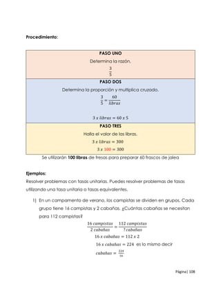 Página| 108
Procedimiento:
PASO UNO
Determina la razón.
3
5
PASO DOS
Determina la proporción y multiplica cruzado.
3
5
=
60
𝑙𝑖𝑏𝑟𝑎𝑠
3 𝑥 𝑙𝑖𝑏𝑟𝑎𝑠 = 60 𝑥 5
PASO TRES
Halla el valor de las libras.
3 𝑥 𝑙𝑖𝑏𝑟𝑎𝑠 = 300
3 𝑥 100 = 300
Se utilizarán 100 libras de fresas para preparar 60 frascos de jalea
Ejemplos:
Resolver problemas con tasas unitarias. Puedes resolver problemas de tasas
utilizando una tasa unitaria o tasas equivalentes.
1) En un campamento de verano, los campistas se dividen en grupos. Cada
grupo tiene 16 campistas y 2 cabañas. ¿Cuántas cabañas se necesitan
para 112 campistas?
16 𝑐𝑎𝑚𝑝𝑖𝑠𝑡𝑎𝑠
2 𝑐𝑎𝑏𝑎ñ𝑎𝑠
=
112 𝑐𝑎𝑚𝑝𝑖𝑠𝑡𝑎𝑠
? 𝑐𝑎𝑏𝑎ñ𝑎𝑠
16 𝑥 𝑐𝑎𝑏𝑎ñ𝑎𝑠 = 112 𝑥 2
16 𝑥 𝑐𝑎𝑏𝑎ñ𝑎𝑠 = 224 es lo mismo decir
𝑐𝑎𝑏𝑎ñ𝑎𝑠 =
224
16
 