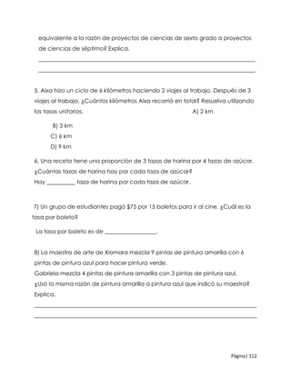 Página| 112
equivalente a la razón de proyectos de ciencias de sexto grado a proyectos
de ciencias de séptimo? Explica.
____________________________________________________________________________
____________________________________________________________________________
5. Aixa hizo un ciclo de 6 kilómetros haciendo 2 viajes al trabajo. Después de 3
viajes al trabajo, ¿Cuántos kilómetros Aixa recorrió en total? Resuelva utilizando
las tasas unitarias. A) 2 km
B) 3 km
C) 6 km
D) 9 km
6. Una receta tiene una proporción de 3 tazas de harina por 4 tazas de azúcar.
¿Cuántas tazas de harina hay por cada taza de azúcar?
Hay __________ taza de harina por cada taza de azúcar.
7) Un grupo de estudiantes pagó $75 por 15 boletos para ir al cine. ¿Cuál es la
tasa por boleto?
La tasa por boleto es de __________________.
8) La maestra de arte de Xiomara mezcla 9 pintas de pintura amarilla con 6
pintas de pintura azul para hacer pintura verde.
Gabriela mezcla 4 pintas de pintura amarilla con 3 pintas de pintura azul.
¿Usó la misma razón de pintura amarilla a pintura azul que indicó su maestra?
Explica.
______________________________________________________________________________
______________________________________________________________________________
 