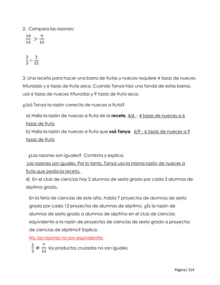 Página| 114
2. Compara las razones:
10
15
>
9
15
2
3
>
3
15
3. Una receta para hacer una barra de frutas y nueces requiere 4 tazas de nueces
trituradas y 6 tazas de fruta seca. Cuando Tanya hizo una tanda de estas barras,
usó 6 tazas de nueces trituradas y 9 tazas de fruta seca.
¿Usó Tanya la razón correcta de nueces a fruta?
a) Halla la razón de nueces a fruta de la receta. 4/6_- 4 tazas de nueces a 6
tazas de fruta
b) Halla la razón de nueces a fruta que usó Tanya. 6/9 - 6 tazas de nueces a 9
tazas de fruta
¿Las razones son iguales? Contesta y explica.
Las razones son iguales. Por lo tanto, Tanya uso la misma razón de nueces a
fruta que pedía la receta.
4) En el club de ciencias hay 2 alumnos de sexto grado por cada 3 alumnos de
séptimo grado.
En la feria de ciencias de este año, había 7 proyectos de alumnos de sexto
grado por cada 12 proyectos de alumnos de séptimo. ¿Es la razón de
alumnos de sexto grado a alumnos de séptimo en el club de ciencias
equivalente a la razón de proyectos de ciencias de sexto grado a proyectos
de ciencias de séptimo? Explica.
No, las razones no son equivalentes
2
3
≠
7
12
los productos cruzados no son iguales
 