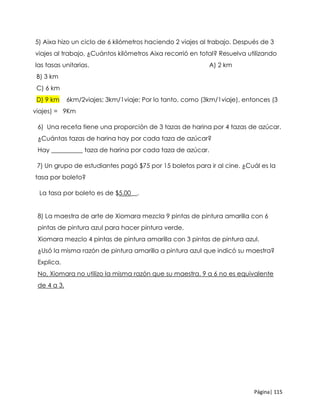 Página| 115
5) Aixa hizo un ciclo de 6 kilómetros haciendo 2 viajes al trabajo. Después de 3
viajes al trabajo, ¿Cuántos kilómetros Aixa recorrió en total? Resuelva utilizando
las tasas unitarias. A) 2 km
B) 3 km
C) 6 km
D) 9 km 6km/2viajes; 3km/1viaje; Por lo tanto, como (3km/1viaje), entonces (3
viajes) = 9Km
6) Una receta tiene una proporción de 3 tazas de harina por 4 tazas de azúcar.
¿Cuántas tazas de harina hay por cada taza de azúcar?
Hay __________ taza de harina por cada taza de azúcar.
7) Un grupo de estudiantes pagó $75 por 15 boletos para ir al cine. ¿Cuál es la
tasa por boleto?
La tasa por boleto es de $5.00__.
8) La maestra de arte de Xiomara mezcla 9 pintas de pintura amarilla con 6
pintas de pintura azul para hacer pintura verde.
Xiomara mezclo 4 pintas de pintura amarilla con 3 pintas de pintura azul.
¿Usó la misma razón de pintura amarilla a pintura azul que indicó su maestra?
Explica.
No, Xiomara no utilizo la misma razón que su maestra. 9 a 6 no es equivalente
de 4 a 3.
 