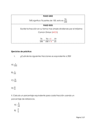 Página| 117
PASO UNO
76% significa 76 partes de 100, esto es
76
100
PASO DOS
Escribir la fracción en su forma mas simple dividiendo por el Máximo
Común Divisor (MCD)
76
100
=
76 ÷ 4
100 ÷ 4
=
19
25
Ejercicios de práctica:
I. ¿Cuál de las siguientes fracciones es equivalente a 3%?
A)
3
1000
B)
3
100
C)
30
100
D)
30
10
II. Calcula un porcentaje equivalente para cada fracción usando un
porcentaje de referencia.
A)
9
10
B)
2
5
 