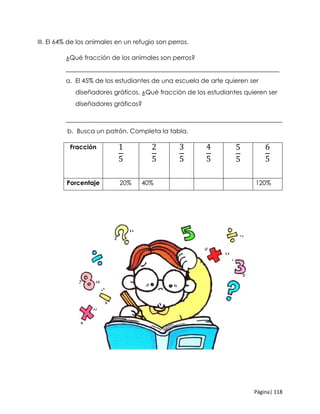 Página| 118
III. El 64% de los animales en un refugio son perros.
¿Qué fracción de los animales son perros?
____________________________________________________________________
a. El 45% de los estudiantes de una escuela de arte quieren ser
diseñadores gráficos. ¿Qué fracción de los estudiantes quieren ser
diseñadores gráficos?
_____________________________________________________________________
b. Busca un patrón. Completa la tabla.
Fracción 1
5
2
5
3
5
4
5
5
5
6
5
Porcentaje 20% 40% 120%
 