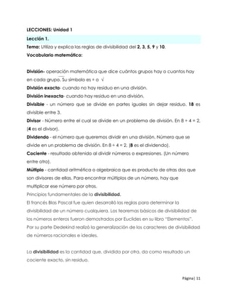 Página| 11
LECCIONES: Unidad 1
Lección 1.
Tema: Utiliza y explica las reglas de divisibilidad del 2, 3, 5, 9 y 10.
Vocabulario matemático:
División- operación matemática que dice cuántos grupos hay o cuantos hay
en cada grupo. Su símbolo es ÷ o √
División exacta- cuando no hay residuo en una división.
División inexacta- cuando hay residuo en una división.
Divisible - un número que se divide en partes iguales sin dejar residuo. 18 es
divisible entre 3.
Divisor - Número entre el cual se divide en un problema de división. En 8 ÷ 4 = 2,
(4 es el divisor).
Dividendo - el número que queremos dividir en una división. Número que se
divide en un problema de división. En 8 ÷ 4 = 2, (8 es el dividendo).
Cociente - resultado obtenido al dividir números o expresiones. (Un número
entre otro).
Múltiplo - cantidad aritmética o algebraica que es producto de otras dos que
son divisores de ellas. Para encontrar múltiplos de un número, hay que
multiplicar ese número por otros.
Principios fundamentales de la divisibilidad.
El francés Blas Pascal fue quien desarrolló las reglas para determinar la
divisibilidad de un número cualquiera. Los teoremas básicos de divisibilidad de
los números enteros fueron demostrados por Euclides en su libro “Elementos”.
Por su parte Dedekind realizó la generalización de los caracteres de divisibilidad
de números racionales e ideales.
La divisibilidad es la cantidad que, dividida por otra, da como resultado un
cociente exacto, sin residuo.
 