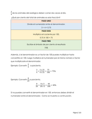 Página| 122
3
4
de los animales del zoológico deben comer dos veces al día.
¿Qué por ciento del total de animales es esta fracción?
PASO UNO
Divide el numerador entre el denominador.
3 ÷ 4 = 0.75
PASO DOS
Multiplica el cociente por 100.
0.75 X 100 = 75
PASO TRES
Escribe el símbolo de por ciento al resultado
75%
Además, si el denominador es un factor de 100 puedes multiplicar hasta
convertirlo en 100, luego multiplica el numerador por el mismo número o factor
que multiplicaste el denominador.
Ejemplo: Convertir
3
4
a porciento.
3
4
=
3 𝑥 25
4 𝑥 25
=
75
100
= 75%
Ejemplo: Convertir
8
20
a porciento.
8
20
=
8 𝑥 5
20 𝑥 5
=
40
100
= 40%
Si no puedes convertir el denominador en 100, entonces debes dividir el
numerador entre el denominador. Como se muestra a continuación.
 