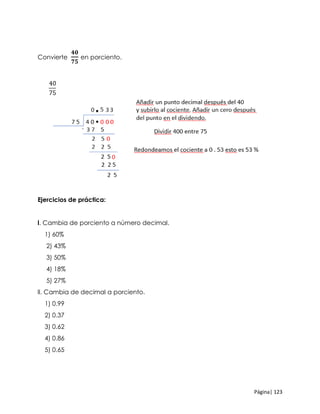 Página| 123
Convierte
𝟒𝟎
𝟕𝟓
en porciento.
Ejercicios de práctica:
l. Cambia de porciento a número decimal.
1) 60%
2) 43%
3) 50%
4) 18%
5) 27%
ll. Cambia de decimal a porciento.
1) 0.99
2) 0.37
3) 0.62
4) 0.86
5) 0.65
 