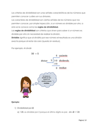 Página| 12
Los criterios de divisibilidad son unas señales características de los números que
permiten conocer cuáles son sus divisores.
Los caracteres de divisibilidad son ciertas señales de los números que nos
permiten conocer, por simple inspección, si un número es divisible por otro, a
esto se le conoce como las reglas de divisibilidad.
Las reglas de divisibilidad son criterios que sirven para saber si un número es
divisible por otro sin necesidad de realizar la división.
Divisible significa que al dividirlo por ese número el resultado es una división
exacta porque al restar da cero (queda sin residuo).
Por ejemplo: Al dividir
Ejemplo:
1) Divisibilidad por 2:
a) 128, es divisible por 2 porque el último dígito es par. 64 x 2 = 128
Un número es
divisible por otro
número si al
dividirlo no queda
residuo
 
