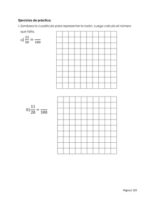 Página| 129
Ejercicios de práctica:
I. Sombrea la cuadricula para representar la razón. Luego calcula el número
que falta.
a)
23
50
=
100
𝑏)
11
20
=
100
 