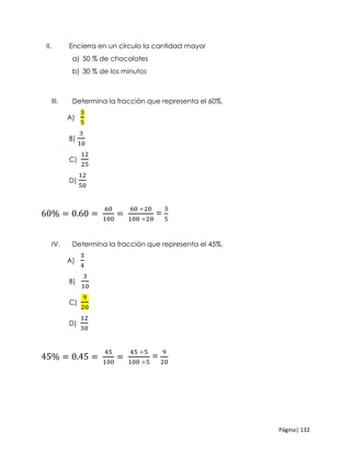 Página| 132
II. Encierra en un círculo la cantidad mayor
a) 50 % de chocolates
b) 30 % de los minutos
III. Determina la fracción que representa el 60%.
A)
3
5
B)
3
10
C)
12
25
D)
12
50
60% = 0.60 =
60
100
=
60 ÷20
100 ÷20
=
3
5
IV. Determina la fracción que representa el 45%.
A)
3
4
B)
3
10
C)
9
20
D)
12
30
45% = 0.45 =
45
100
=
45 ÷5
100 ÷5
=
9
20
 