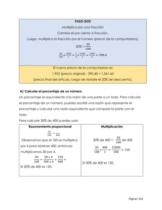 Página| 142
PASO DOS
Multiplica por una fracción
Cambia el por ciento a fracción.
Luego, multiplica la fracción por el número (precio de la computadora).
20% =
20
100
20
100
𝑥
1,952
1
=
1
5
𝑥
1,952
1
=
1,952
5
= 390.4
El nuevo precio de la computadora es
1,952 (precio original) - 390.40 = 1,561.60
(precio ﬁnal del artículo, luego de restarle el 20% de descuento).
A) Calcular el porcentaje de un número
Un porcentaje es equivalente a la razón de una parte a un todo. Para calcular
el porcentaje de un número, puedes escribir una razón que represente el
porcentaje y calcular una razón equivalente que compare la parte con el
todo.
Para calcular 30% de 400 puedes usar:
Razonamiento proporcional
30
100
=
400
Observamos que el 100 se multiplica
por 4 para obtener 400, entonces
multiplicamos 30 por 4.
30
100
=
30 𝑥 4
100 𝑥 4
=
120
400
=
El 30% de 400 es 120.
Multiplicación
30% de 400 =
30
100
de 400
30
100
𝑥
400
1
=
12000
100
= 120
El 30% de 400 es 120.
 