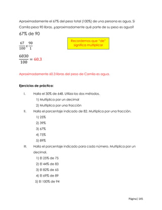 Página| 145
Aproximadamente el 67% del peso total (100%) de una persona es agua. Si
Camila pesa 90 libras, ¿aproximadamente qué parte de su peso es agua?
67% de 90
67
100
𝑥
90
1
6030
100
= 60.3
Aproximadamente 60.3 libras del peso de Camila es agua.
Ejercicios de práctica:
I. Halla el 30% de 648. Utiliza los dos métodos.
1) Multiplica por un decimal
2) Multiplica por una fracción
II. Halla el porcentaje indicado de 82. Multiplica por una fracción.
1) 25%
2) 39%
3) 67%
4) 75%
5) 89%
III. Halla el porcentaje indicado para cada número. Multiplica por un
decimal.
1) El 25% de 75
2) El 44% de 83
3) El 82% de 65
4) El 69% de 89
5) El 100% de 94
Recordemos que “de”
significa multiplicar
 