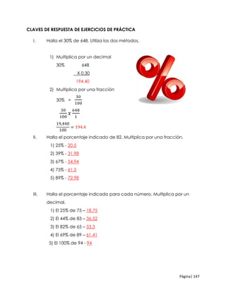 Página| 147
CLAVES DE RESPUESTA DE EJERCICIOS DE PRÁCTICA
I. Halla el 30% de 648. Utiliza los dos métodos.
1) Multiplica por un decimal
30% 648
X 0.30
194.40
2) Multiplica por una fracción
30% =
30
100
30
100
𝑥
648
1
19,440
100
= 194.4
II. Halla el porcentaje indicado de 82. Multiplica por una fracción.
1) 25% - 20.5
2) 39% - 31.98
3) 67% - 54.94
4) 75% - 61.5
5) 89% - 72.98
III. Halla el porcentaje indicado para cada número. Multiplica por un
decimal.
1) El 25% de 75 – 18.75
2) El 44% de 83 – 36.52
3) El 82% de 65 – 53.3
4) El 69% de 89 – 61.41
5) El 100% de 94 - 94
 