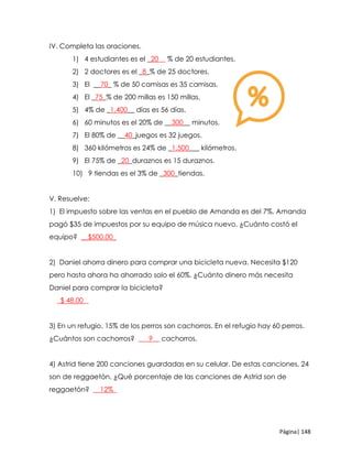 Página| 148
IV. Completa las oraciones.
1) 4 estudiantes es el _20__ % de 20 estudiantes.
2) 2 doctores es el _8_% de 25 doctores.
3) El __70_ % de 50 camisas es 35 camisas.
4) El _75_% de 200 millas es 150 millas.
5) 4% de _1,400__ días es 56 días.
6) 60 minutos es el 20% de __300__ minutos.
7) El 80% de __40_juegos es 32 juegos.
8) 360 kilómetros es 24% de _1,500___ kilómetros.
9) El 75% de _20_duraznos es 15 duraznos.
10) 9 tiendas es el 3% de _300_tiendas.
V. Resuelve:
1) El impuesto sobre las ventas en el pueblo de Amanda es del 7%. Amanda
pagó $35 de impuestos por su equipo de música nuevo. ¿Cuánto costó el
equipo? __$500.00_
2) Daniel ahorra dinero para comprar una bicicleta nueva. Necesita $120
pero hasta ahora ha ahorrado solo el 60%. ¿Cuánto dinero más necesita
Daniel para comprar la bicicleta?
_$ 48.00 _
3) En un refugio, 15% de los perros son cachorros. En el refugio hay 60 perros.
¿Cuántos son cachorros? ___9__ cachorros.
4) Astrid tiene 200 canciones guardadas en su celular. De estas canciones, 24
son de reggaetón. ¿Qué porcentaje de las canciones de Astrid son de
reggaetón? __12%_
 