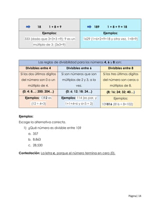 Página| 14
18 1 + 8 = 9 189 1 + 8 + 9 = 18
Ejemplos:
333 (dado que 3+3+3 =9); 9 es un
múltiplo de 3; (3x3=9)
Ejemplos:
1629 (1+6+2+9=18 y otra vez, 1+8=9)
Las reglas de divisibilidad para los números 4, 6 y 8 son:
Divisibles entre 4 Divisibles entre 6 Divisibles entre 8
Si los dos últimos dígitos
del número son 0 o un
múltiplo de 4.
Si son números que son
múltiplos de 2 y 3, a la
vez.
Si los tres últimos dígitos
del número son ceros o
múltiplos de 8.
{0; 4; 8…; 200; 204…} {0; 6; 12; 18; 24…} {8; 16; 24; 32; 40…}
Ejemplos: 1312 es
(12 ÷ 4=3)
Ejemplos: 114 (es par, y
1+1+4=6 y 6÷3 = 2)
Ejemplos:
109816 (816 ÷ 8=102)
Ejemplos:
Escoge la alternativa correcta.
1) ¿Qué número es divisible entre 10?
a. 357
b. 8,863
c. 28,530
Contestación: La letra c, porque el número termina en cero (0).
 